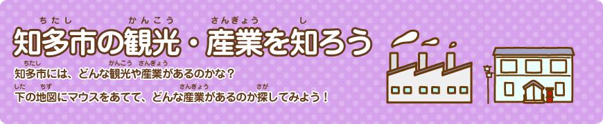 知多市（ちたし）の観光（かんこう）・産業（さんぎょう）を知（し）ろう 知多市（ちたし）には、どんな観光（かんこう）や産業（さんぎょう）があるのかな？下（した）の地図（ちず）にマウスをあてて、どんな産業（さんぎょう）があるのか探（さが）してみよう！