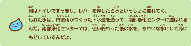 朝はトイレですっきり。レバーを押したら水といっしょに流れてく。汚れた水は、市役所がつくった下水道を通って、南部浄化センターに運ばれるんだ。南部浄化センターでは、使い終わった後の水を、きれいな水にして海にもどしているんだよ。