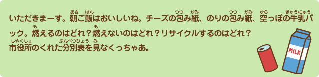 いただきまーす。朝ご飯はおいしいね。チーズの包み紙、のりの包み紙、空っぽの牛乳パック。燃えるのはどれ？燃えないのはどれ？リサイクルするのはどれ？市役所のくれた分別表を見なくっちゃあ。