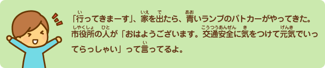 行ってきまーす。家を出たら、青いランプのパトカーがやってきた。市役所の人が「おはようございます。交通安全に気をつけて元気でいってらっしゃい」って言ってるよ。