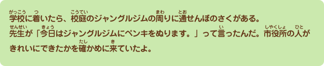 学校に着いたら、校庭のジャングルジムの周りに通せんぼのさくがある。先生が「今日はジャングルジムにペンキをぬります。」って言ったよ。市役所の人がきれいにぬれたかを確かめに来ていたよ。