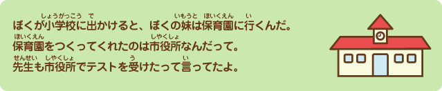 ぼくが小学校に出かけると、ぼくの妹は保育園に行くんだよ。保育園をつくってくれたのは市役所なんだって。先生も市役所でテストを受けたって言ってたよ。