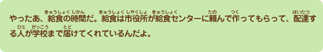 やったあ、給食の時間だ。給食は市役所が給食センターに頼んで作ってもらって、配達する人が学校まで届けてくれているんだよ。