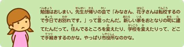 勉強はおしまい。先生が帰りの会で「みなさん、花子さんは転校するので今日でお別れです。」って言ったんだ。新しい家をお隣の町に建てたんだって。住んでるところを変えたり、学校を変えたりって、どこで手続きするのかな。やっぱり市役所なのかな。