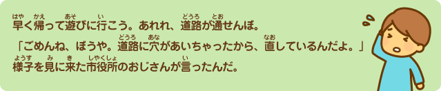 早く帰って遊びに行こう。あれれ、道路が通せんぼ。「ごめんね、ぼうや。道路に穴があいちゃったから、直しているんだよ。」様子を見に来た市役所のおじさんが言ったんだ。