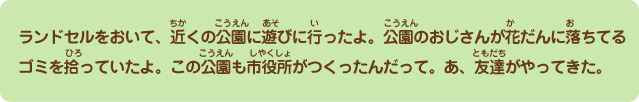 ランドセルをおいて、近くの公園に遊びに行ったよ。公園のおじさんが花壇に落ちてるゴミを拾っていたよ。この公園も市役所がつくったんだって。あ、友達もやってきた。