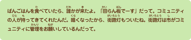 ばんごはんを食べていたら、誰かが来たよ。「回覧板でーす」だって。コミュニティの人が持ってきてくれたんだ。暗くなったから、街路灯もついたね。街路灯は市がコミュニティに管理をお願いしているんだって。