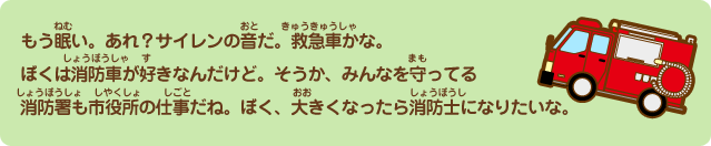 もう眠い。あれ？サイレンの音だ。救急車かな。ぼくは消防車が好きなんだけど。そうか、みんなを守ってる消防署も市役所の仕事だね。ぼく、大きくなったら消防士になりたいな。